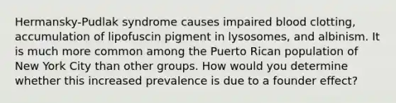 Hermansky-Pudlak syndrome causes impaired blood clotting, accumulation of lipofuscin pigment in lysosomes, and albinism. It is much more common among the Puerto Rican population of New York City than other groups. How would you determine whether this increased prevalence is due to a founder effect?