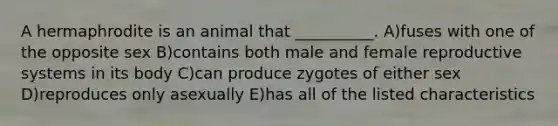 A hermaphrodite is an animal that __________. A)fuses with one of the opposite sex B)contains both male and female reproductive systems in its body C)can produce zygotes of either sex D)reproduces only asexually E)has all of the listed characteristics