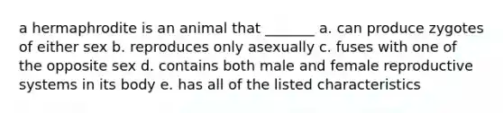 a hermaphrodite is an animal that _______ a. can produce zygotes of either sex b. reproduces only asexually c. fuses with one of the opposite sex d. contains both male and female reproductive systems in its body e. has all of the listed characteristics