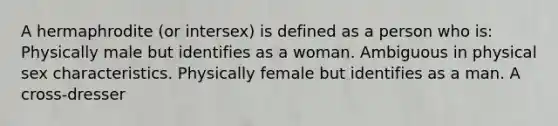 A hermaphrodite (or intersex) is defined as a person who is: Physically male but identifies as a woman. Ambiguous in physical sex characteristics. Physically female but identifies as a man. A cross-dresser