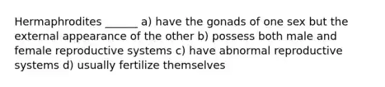 Hermaphrodites ______ a) have the gonads of one sex but the external appearance of the other b) possess both male and <a href='https://www.questionai.com/knowledge/kGn6bIpZ8k-female-reproductive-system' class='anchor-knowledge'>female reproductive system</a>s c) have abnormal reproductive systems d) usually fertilize themselves