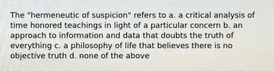 The "hermeneutic of suspicion" refers to a. a critical analysis of time honored teachings in light of a particular concern b. an approach to information and data that doubts the truth of everything c. a philosophy of life that believes there is no objective truth d. none of the above