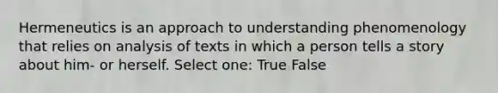 Hermeneutics is an approach to understanding phenomenology that relies on analysis of texts in which a person tells a story about him- or herself. Select one: True False