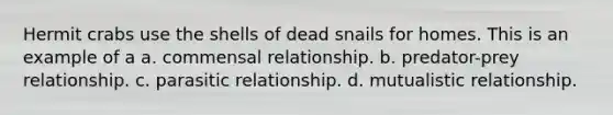 Hermit crabs use the shells of dead snails for homes. This is an example of a a. commensal relationship. b. predator-prey relationship. c. parasitic relationship. d. mutualistic relationship.
