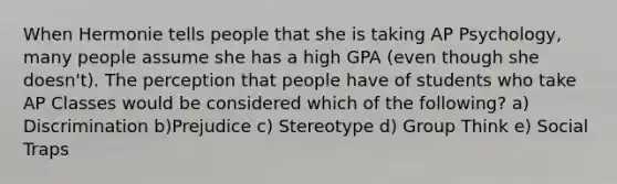 When Hermonie tells people that she is taking AP Psychology, many people assume she has a high GPA (even though she doesn't). The perception that people have of students who take AP Classes would be considered which of the following? a) Discrimination b)Prejudice c) Stereotype d) Group Think e) Social Traps