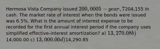 Hermosa Vista Company issued 200,000 5-year, 7% bonds and received204,155 in cash. The market rate of interest when the bonds were issued was 6.5%. What is the amount of interest expense to be recorded for the first annual interest period if the company uses simplified effective-interest amortization? a) 13,270.08 b)14,000.00 c) 13,000.00 d)14,290.85