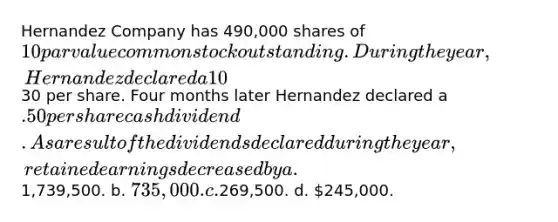 Hernandez Company has 490,000 shares of 10 par value common stock outstanding. During the year, Hernandez declared a 10% stock dividend when the market price of the stock was30 per share. Four months later Hernandez declared a .50 per share cash dividend. As a result of the dividends declared during the year, retained earnings decreased by a.1,739,500. b. 735,000. c.269,500. d. 245,000.