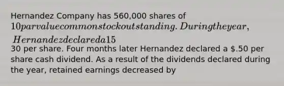 Hernandez Company has 560,000 shares of 10 par value common stock outstanding. During the year, Hernandez declared a 15% stock dividend when the market price of the stock was30 per share. Four months later Hernandez declared a .50 per share cash dividend. As a result of the dividends declared during the year, retained earnings decreased by