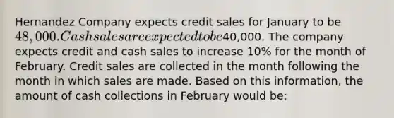 Hernandez Company expects credit sales for January to be 48,000. Cash sales are expected to be40,000. The company expects credit and cash sales to increase 10% for the month of February. Credit sales are collected in the month following the month in which sales are made. Based on this information, the amount of cash collections in February would be: