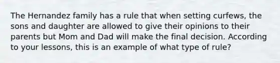 The Hernandez family has a rule that when setting curfews, the sons and daughter are allowed to give their opinions to their parents but Mom and Dad will make the final decision. According to your lessons, this is an example of what type of rule?