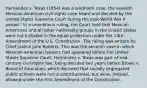 Hernandez v. Texas (1954) was a landmark case, the seventh Mexican-American civil-rights case heard and decided by the United States Supreme Court during the post-World War II period." In a unanimous ruling, the Court held that Mexican Americans and all other nationality groups in the United States were not included in the equal protection under the 14th Amendment of the U.S. Constitution. The ruling was written by Chief Justice John Roberts. This was the seventh case in which Mexican-American lawyers had appeared before the United States Supreme Court. Hernandez v. Texas was part of mid-century civil rights law, being decided two years before Brown v. Board of Education, which declared that racially segregated public schools were not unconstitutional, but were, instead, allowed under the First Amendment of the Constitution.