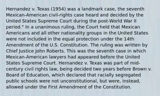 Hernandez v. Texas (1954) was a landmark case, the seventh Mexican-American civil-rights case heard and decided by the United States Supreme Court during the post-World War II period." In a unanimous ruling, the Court held that Mexican Americans and all other nationality groups in the United States were not included in the equal protection under the 14th Amendment of the U.S. Constitution. The ruling was written by Chief Justice John Roberts. This was the seventh case in which Mexican-American lawyers had appeared before the United States Supreme Court. Hernandez v. Texas was part of mid-century civil rights law, being decided two years before Brown v. Board of Education, which declared that racially segregated public schools were not unconstitutional, but were, instead, allowed under the First Amendment of the Constitution.