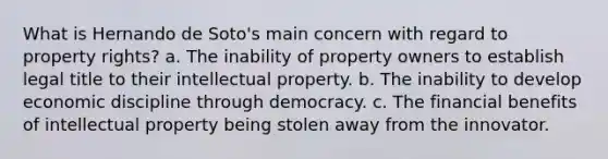 What is Hernando de Soto's main concern with regard to property rights? a. The inability of property owners to establish legal title to their intellectual property. b. The inability to develop economic discipline through democracy. c. The financial benefits of intellectual property being stolen away from the innovator.