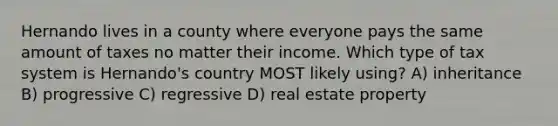 Hernando lives in a county where everyone pays the same amount of taxes no matter their income. Which type of tax system is Hernando's country MOST likely using? A) inheritance B) progressive C) regressive D) real estate property