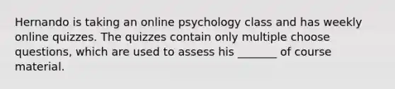 Hernando is taking an online psychology class and has weekly online quizzes. The quizzes contain only multiple choose questions, which are used to assess his _______ of course material.