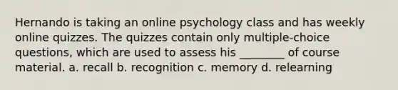 Hernando is taking an online psychology class and has weekly online quizzes. The quizzes contain only multiple-choice questions, which are used to assess his ________ of course material. a. recall b. recognition c. memory d. relearning