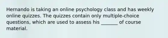 Hernando is taking an online psychology class and has weekly online quizzes. The quizzes contain only multiple-choice questions, which are used to assess his _______ of course material.