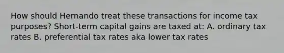 How should Hernando treat these transactions for income tax purposes? Short-term capital gains are taxed at: A. ordinary tax rates B. preferential tax rates aka lower tax rates