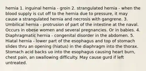 hernia 1. inguinal hernia - groin 2. strangulated hernia - when the blood supply is cut off to the hernia due to pressure, it may cause a strangulated hernia and necrosis with gangrene. 3. Umbilical hernia - protrusion of part of the intestine at the naval. Occurs in obese women and several pregnancies. Or in babies. 4. Diaphragmatic hernia - congenital disorder in the abdomen. 5. Hiatal hernia - lower part of the esophagus and top of stomach slides thru an opening (hiatus) in the diaphragm into the thorax. Stomach acid backs uo into the esophagus causing heart burn, chest pain, an swallowing difficulty. May cause gurd if left untreated.