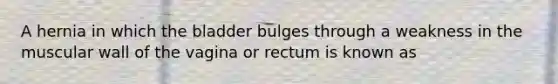 A hernia in which the bladder bulges through a weakness in the muscular wall of the vagina or rectum is known as