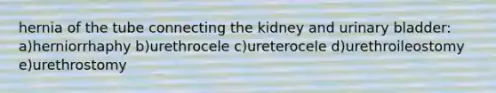 hernia of the tube connecting the kidney and urinary bladder: a)herniorrhaphy b)urethrocele c)ureterocele d)urethroileostomy e)urethrostomy