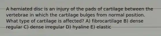 A herniated disc is an injury of the pads of cartilage between the vertebrae in which the cartilage bulges from normal position. What type of cartilage is affected? A) fibrocartilage B) dense regular C) dense irregular D) hyaline E) elastic