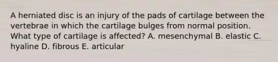 A herniated disc is an injury of the pads of cartilage between the vertebrae in which the cartilage bulges from normal position. What type of cartilage is affected? A. mesenchymal B. elastic C. hyaline D. fibrous E. articular