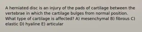 A herniated disc is an injury of the pads of cartilage between the vertebrae in which the cartilage bulges from normal position. What type of cartilage is affected? A) mesenchymal B) fibrous C) elastic D) hyaline E) articular