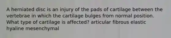 A herniated disc is an injury of the pads of cartilage between the vertebrae in which the cartilage bulges from normal position. What type of cartilage is affected? articular fibrous elastic hyaline mesenchymal