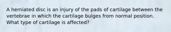 A herniated disc is an injury of the pads of cartilage between the vertebrae in which the cartilage bulges from normal position. What type of cartilage is affected?