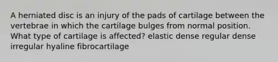 A herniated disc is an injury of the pads of cartilage between the vertebrae in which the cartilage bulges from normal position. What type of cartilage is affected? elastic dense regular dense irregular hyaline fibrocartilage