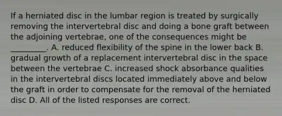 If a herniated disc in the lumbar region is treated by surgically removing the intervertebral disc and doing a bone graft between the adjoining vertebrae, one of the consequences might be _________. A. reduced flexibility of the spine in the lower back B. gradual growth of a replacement intervertebral disc in the space between the vertebrae C. increased shock absorbance qualities in the intervertebral discs located immediately above and below the graft in order to compensate for the removal of the herniated disc D. All of the listed responses are correct.