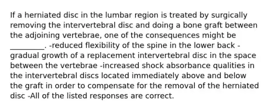 If a herniated disc in the lumbar region is treated by surgically removing the intervertebral disc and doing a bone graft between the adjoining vertebrae, one of the consequences might be _________. -reduced flexibility of the spine in the lower back -gradual growth of a replacement intervertebral disc in the space between the vertebrae -increased shock absorbance qualities in the intervertebral discs located immediately above and below the graft in order to compensate for the removal of the herniated disc -All of the listed responses are correct.