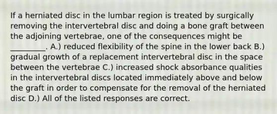 If a herniated disc in the lumbar region is treated by surgically removing the intervertebral disc and doing a bone graft between the adjoining vertebrae, one of the consequences might be _________. A.) reduced flexibility of the spine in the lower back B.) gradual growth of a replacement intervertebral disc in the space between the vertebrae C.) increased shock absorbance qualities in the intervertebral discs located immediately above and below the graft in order to compensate for the removal of the herniated disc D.) All of the listed responses are correct.