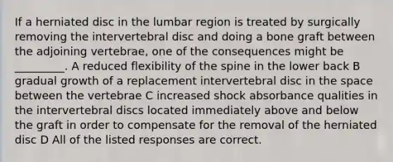 If a herniated disc in the lumbar region is treated by surgically removing the intervertebral disc and doing a bone graft between the adjoining vertebrae, one of the consequences might be _________. A reduced flexibility of the spine in the lower back B gradual growth of a replacement intervertebral disc in the space between the vertebrae C increased shock absorbance qualities in the intervertebral discs located immediately above and below the graft in order to compensate for the removal of the herniated disc D All of the listed responses are correct.