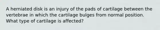 A herniated disk is an injury of the pads of cartilage between the vertebrae in which the cartilage bulges from normal position. What type of cartilage is affected?