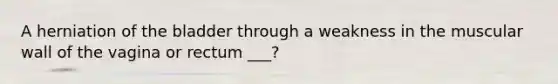 A herniation of the bladder through a weakness in the muscular wall of the vagina or rectum ___?