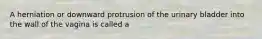 A herniation or downward protrusion of the urinary bladder into the wall of the vagina is called a