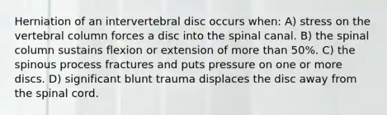 Herniation of an intervertebral disc occurs when: A) stress on the vertebral column forces a disc into the spinal canal. B) the spinal column sustains flexion or extension of more than 50%. C) the spinous process fractures and puts pressure on one or more discs. D) significant blunt trauma displaces the disc away from the spinal cord.