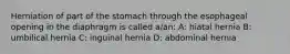 Herniation of part of the stomach through the esophageal opening in the diaphragm is called a/an: A: hiatal hernia B: umbilical hernia C: inguinal hernia D: abdominal hernia