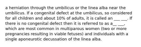 a herniation through the umbilicus or the linea alba near the umbilicus. If a congenital defect at the umbilicus, so considered for all children and about 10% of adults, it is called an ___ ___. If there is no congenital defect then it is referred to as a__ ___, which are most common in multiparous women (two or more pregnancies resulting in viable fetuses) and individuals with a single aponeurotic decussation of the linea alba.