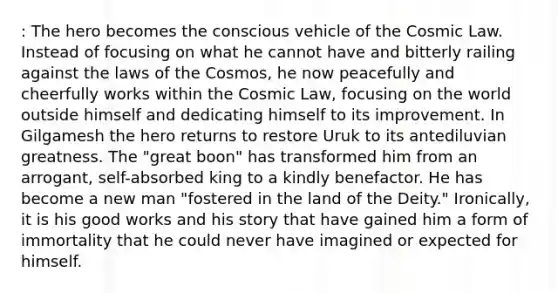 : The hero becomes the conscious vehicle of the Cosmic Law. Instead of focusing on what he cannot have and bitterly railing against the laws of the Cosmos, he now peacefully and cheerfully works within the Cosmic Law, focusing on the world outside himself and dedicating himself to its improvement. In Gilgamesh the hero returns to restore Uruk to its antediluvian greatness. The "great boon" has transformed him from an arrogant, self-absorbed king to a kindly benefactor. He has become a new man "fostered in the land of the Deity." Ironically, it is his good works and his story that have gained him a form of immortality that he could never have imagined or expected for himself.