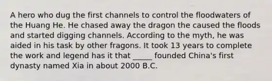 A hero who dug the first channels to control the floodwaters of the Huang He. He chased away the dragon the caused the floods and started digging channels. According to the myth, he was aided in his task by other fragons. It took 13 years to complete the work and legend has it that _____ founded China's first dynasty named Xia in about 2000 B.C.