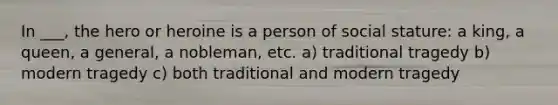 In ___, the hero or heroine is a person of social stature: a king, a queen, a general, a nobleman, etc. a) traditional tragedy b) modern tragedy c) both traditional and modern tragedy