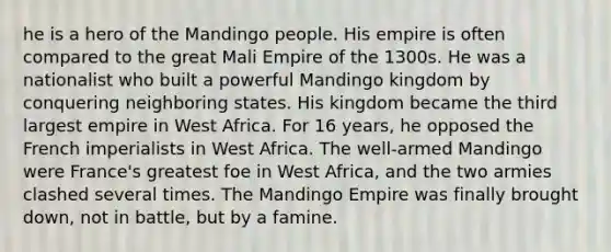 he is a hero of the Mandingo people. His empire is often compared to the great Mali Empire of the 1300s. He was a nationalist who built a powerful Mandingo kingdom by conquering neighboring states. His kingdom became the third largest empire in West Africa. For 16 years, he opposed the French imperialists in West Africa. The well-armed Mandingo were France's greatest foe in West Africa, and the two armies clashed several times. The Mandingo Empire was finally brought down, not in battle, but by a famine.