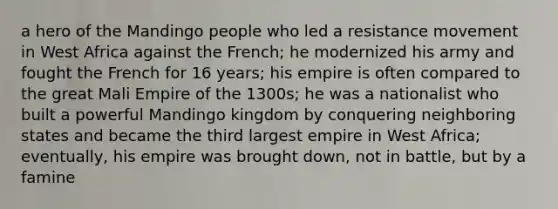 a hero of the Mandingo people who led a resistance movement in West Africa against the French; he modernized his army and fought the French for 16 years; his empire is often compared to the great Mali Empire of the 1300s; he was a nationalist who built a powerful Mandingo kingdom by conquering neighboring states and became the third largest empire in West Africa; eventually, his empire was brought down, not in battle, but by a famine