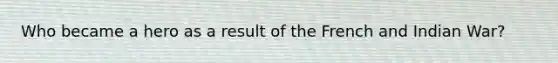 Who became a hero as a result of the French and Indian War?