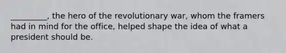 _________, the hero of the revolutionary war, whom the framers had in mind for the office, helped shape the idea of what a president should be.