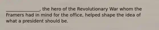 _______________, the hero of the Revolutionary War whom the Framers had in mind for the office, helped shape the idea of what a president should be.