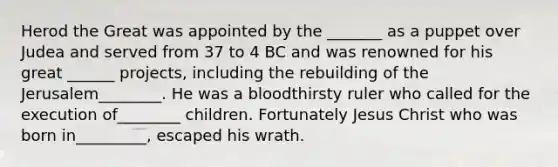 Herod the Great was appointed by the _______ as a puppet over Judea and served from 37 to 4 BC and was renowned for his great ______ projects, including the rebuilding of the Jerusalem________. He was a bloodthirsty ruler who called for the execution of________ children. Fortunately Jesus Christ who was born in_________, escaped his wrath.